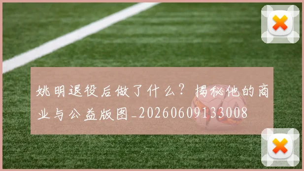 姚明退役后做了什么?揭秘他的商业与公益版图_20260609133008