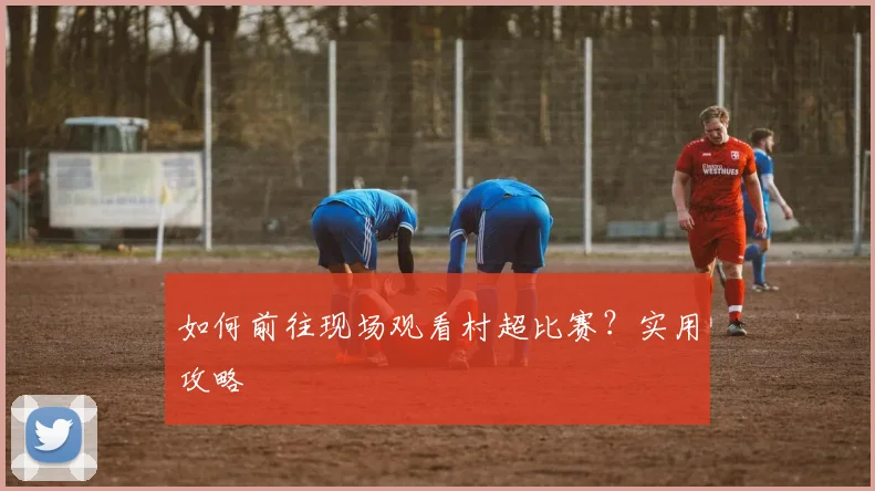 如何前往现场观看村超比赛？实用攻略