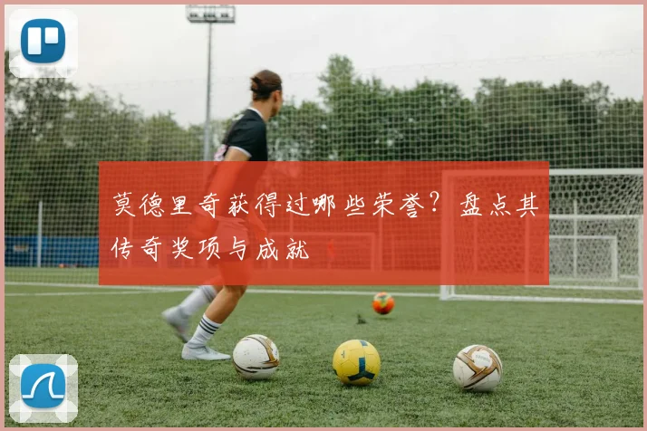 莫德里奇获得过哪些荣誉？盘点其传奇奖项与成就
