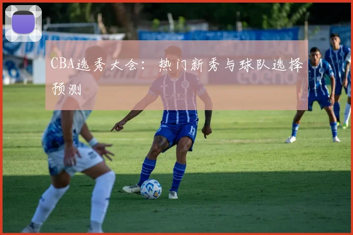 CBA选秀大会:热门新秀与球队选择预测