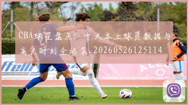 CBA球星盘点：十大本土球员数据与高光时刻全记录_20260526125114