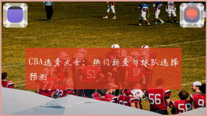 CBA选秀大会:热门新秀与球队选择预测