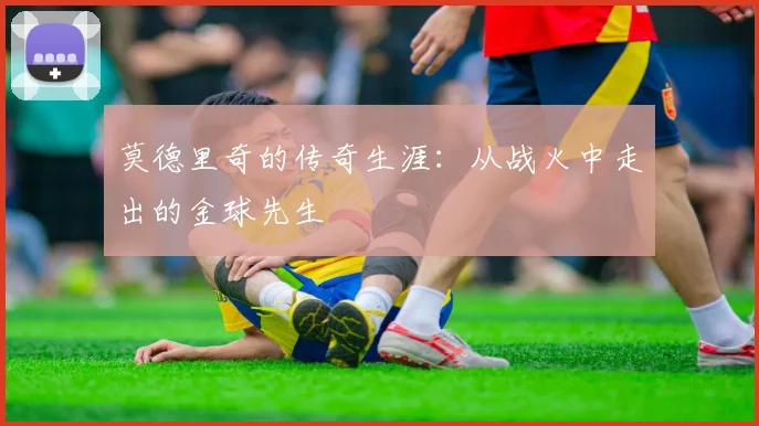 莫德里奇的传奇生涯：从战火中走出的金球先生