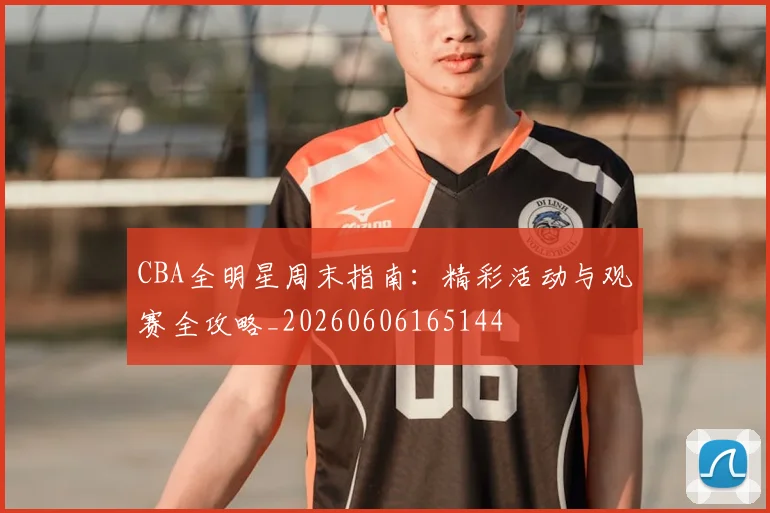 CBA全明星周末指南：精彩活动与观赛全攻略_20260606165144