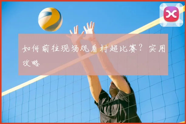 如何前往现场观看村超比赛?实用攻略