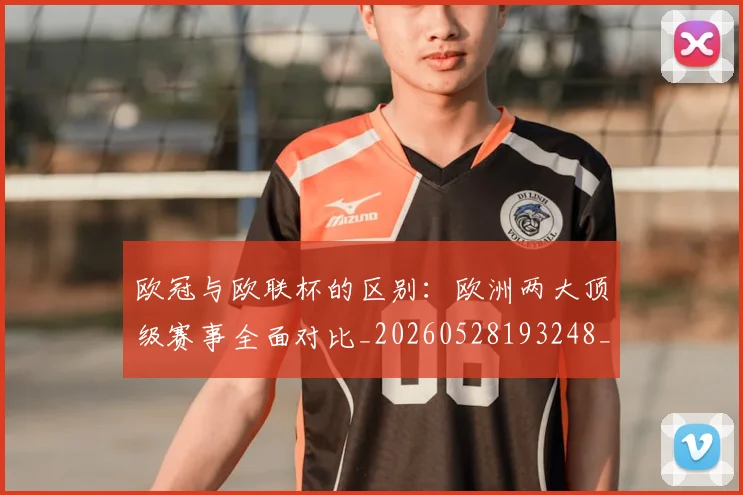 欧冠与欧联杯的区别：欧洲两大顶级赛事全面对比_20260528193248_20260609224112