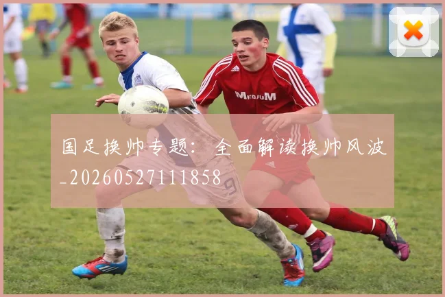 国足换帅专题：全面解读换帅风波_20260527111858
