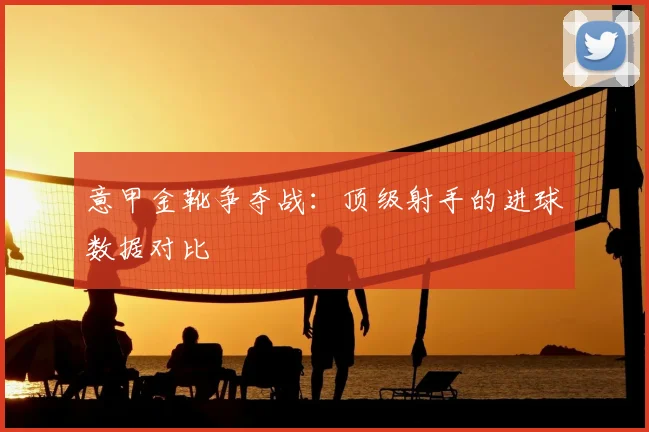 意甲金靴争夺战：顶级射手的进球数据对比