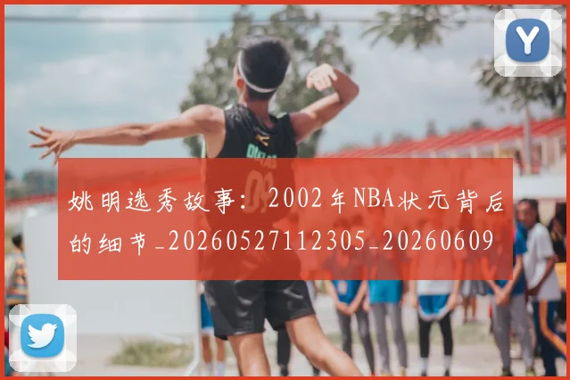 姚明选秀故事：2002年NBA状元背后的细节_20260527112305_20260609133011