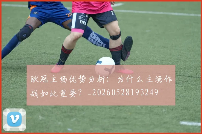 欧冠主场优势分析：为什么主场作战如此重要？_20260528193249
