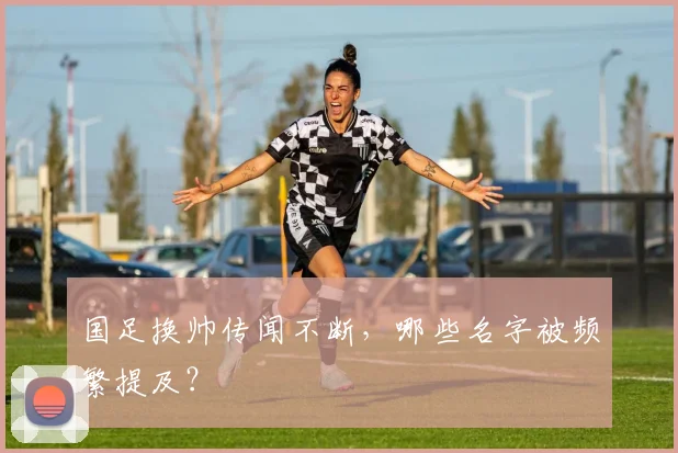 国足换帅传闻不断,哪些名字被频繁提及?