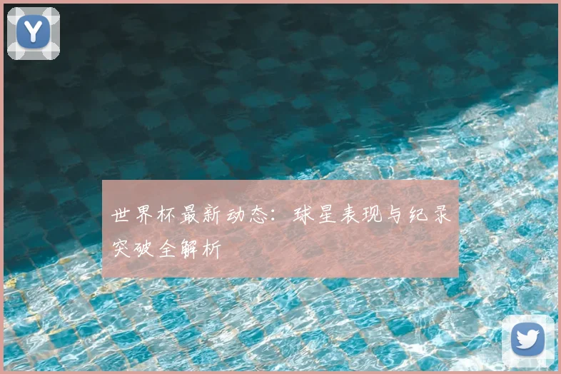 世界杯最新动态:球星表现与纪录突破全解析